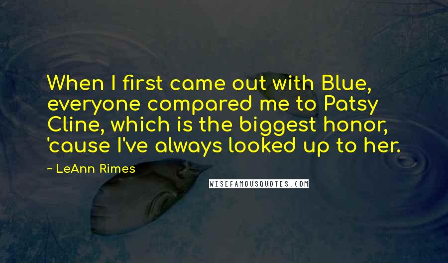 LeAnn Rimes Quotes: When I first came out with Blue, everyone compared me to Patsy Cline, which is the biggest honor, 'cause I've always looked up to her.