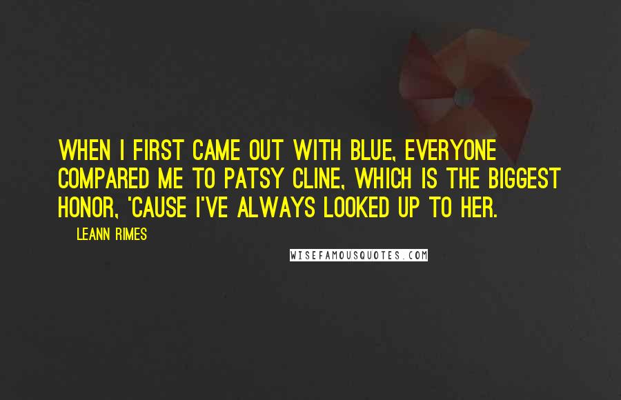 LeAnn Rimes Quotes: When I first came out with Blue, everyone compared me to Patsy Cline, which is the biggest honor, 'cause I've always looked up to her.