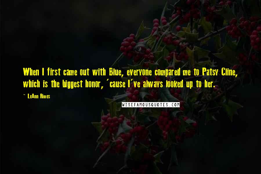 LeAnn Rimes Quotes: When I first came out with Blue, everyone compared me to Patsy Cline, which is the biggest honor, 'cause I've always looked up to her.