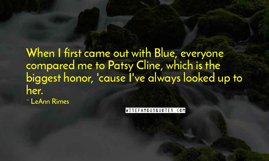 LeAnn Rimes Quotes: When I first came out with Blue, everyone compared me to Patsy Cline, which is the biggest honor, 'cause I've always looked up to her.