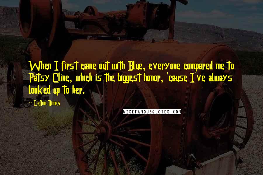 LeAnn Rimes Quotes: When I first came out with Blue, everyone compared me to Patsy Cline, which is the biggest honor, 'cause I've always looked up to her.