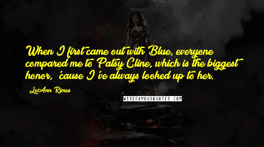 LeAnn Rimes Quotes: When I first came out with Blue, everyone compared me to Patsy Cline, which is the biggest honor, 'cause I've always looked up to her.