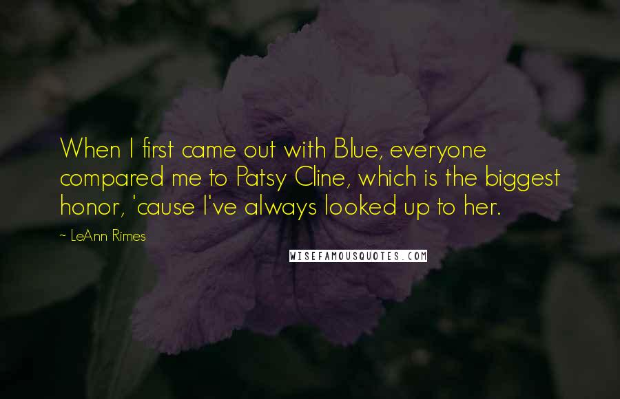 LeAnn Rimes Quotes: When I first came out with Blue, everyone compared me to Patsy Cline, which is the biggest honor, 'cause I've always looked up to her.