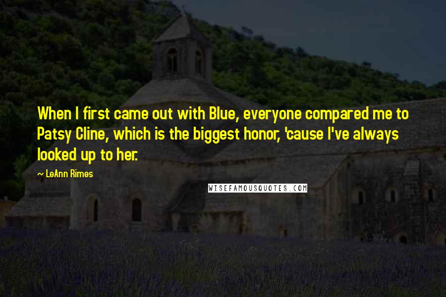 LeAnn Rimes Quotes: When I first came out with Blue, everyone compared me to Patsy Cline, which is the biggest honor, 'cause I've always looked up to her.