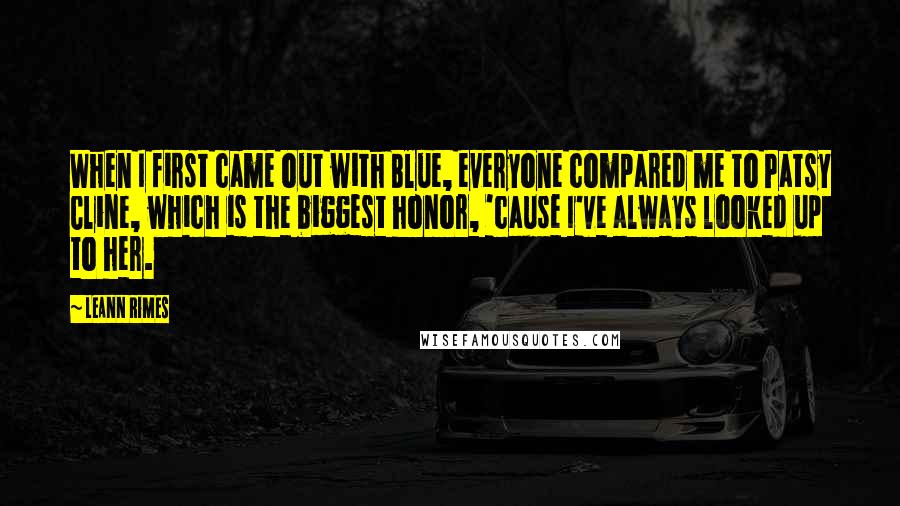 LeAnn Rimes Quotes: When I first came out with Blue, everyone compared me to Patsy Cline, which is the biggest honor, 'cause I've always looked up to her.