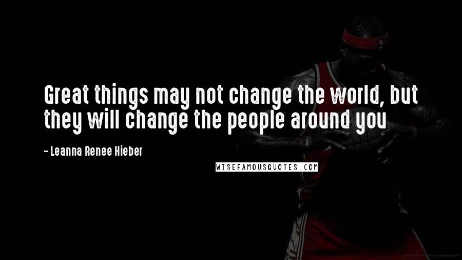 Leanna Renee Hieber Quotes: Great things may not change the world, but they will change the people around you