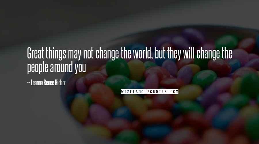 Leanna Renee Hieber Quotes: Great things may not change the world, but they will change the people around you