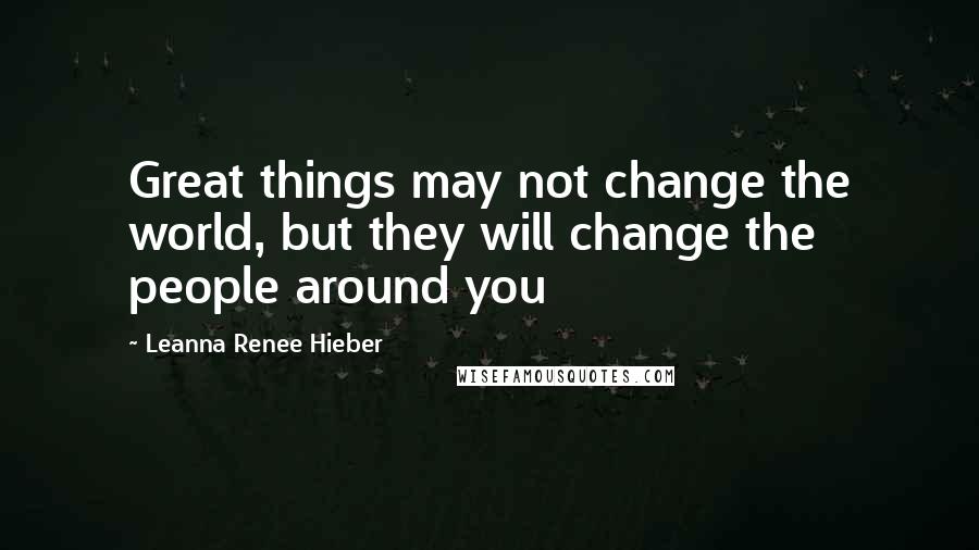 Leanna Renee Hieber Quotes: Great things may not change the world, but they will change the people around you