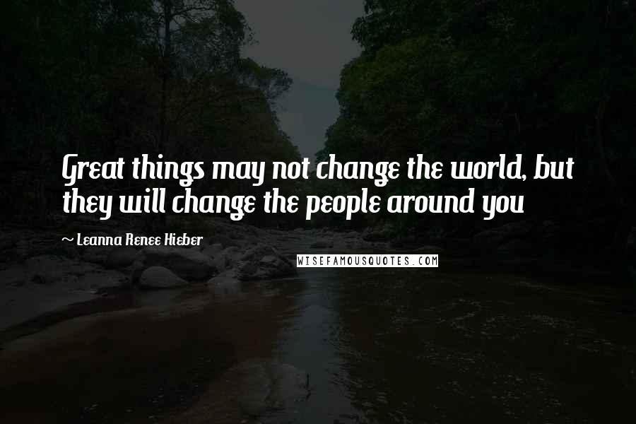 Leanna Renee Hieber Quotes: Great things may not change the world, but they will change the people around you