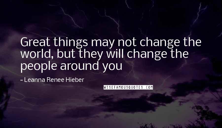 Leanna Renee Hieber Quotes: Great things may not change the world, but they will change the people around you