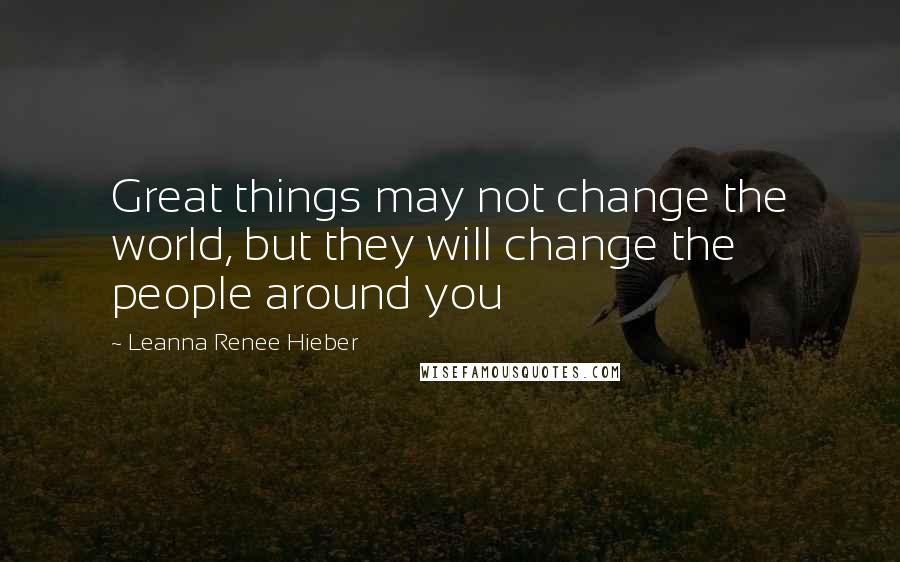 Leanna Renee Hieber Quotes: Great things may not change the world, but they will change the people around you