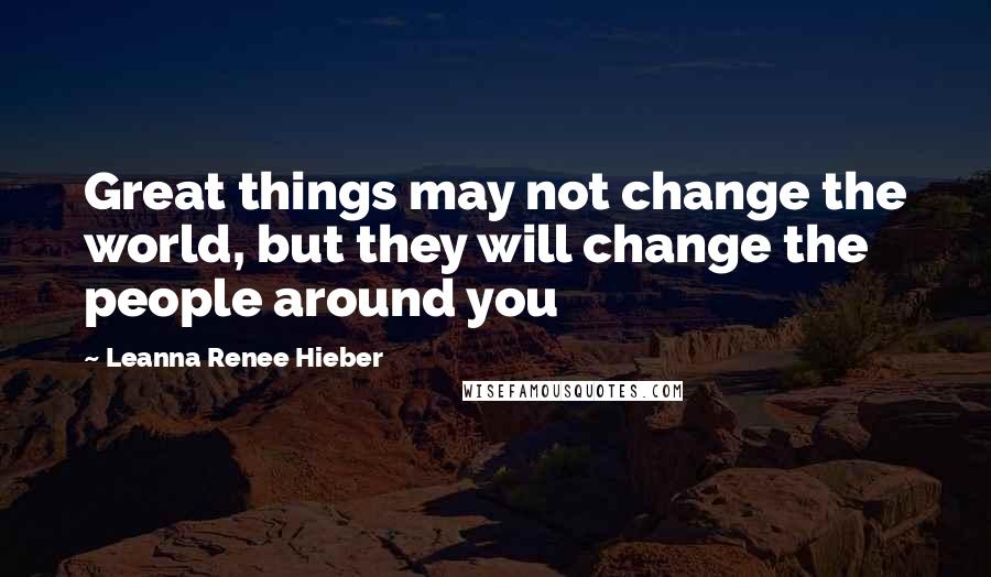 Leanna Renee Hieber Quotes: Great things may not change the world, but they will change the people around you