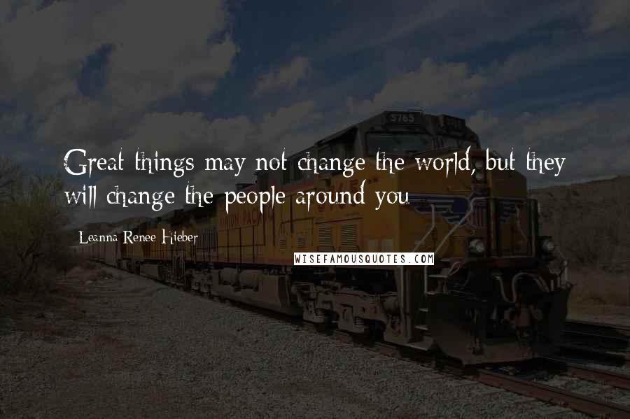 Leanna Renee Hieber Quotes: Great things may not change the world, but they will change the people around you