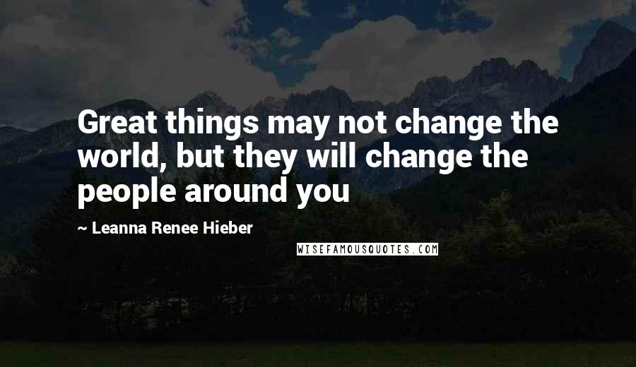 Leanna Renee Hieber Quotes: Great things may not change the world, but they will change the people around you