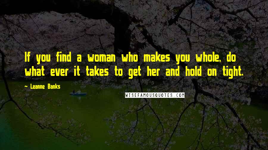Leanne Banks Quotes: If you find a woman who makes you whole, do what ever it takes to get her and hold on tight.