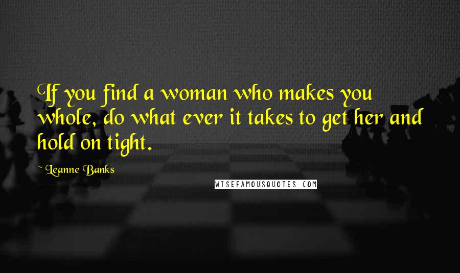 Leanne Banks Quotes: If you find a woman who makes you whole, do what ever it takes to get her and hold on tight.