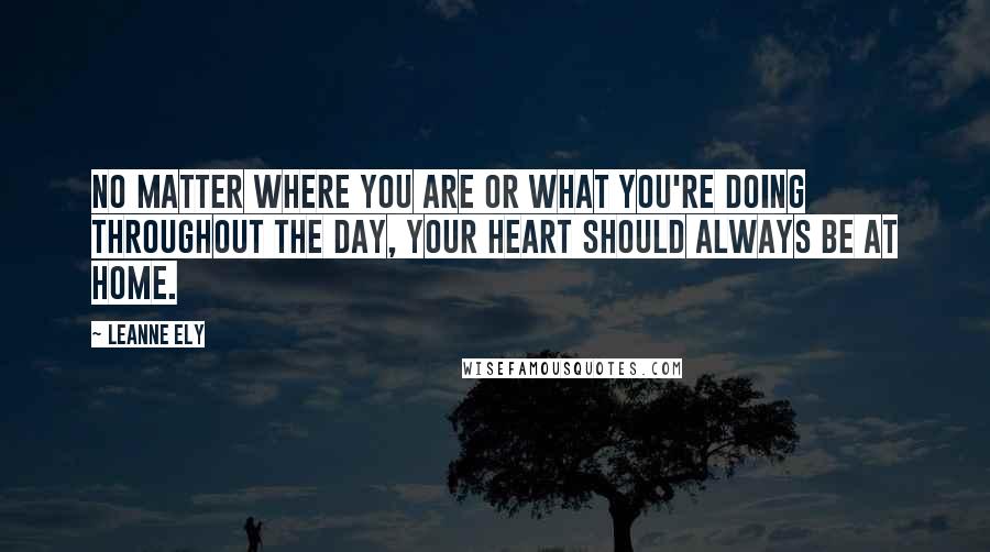 Leanne Ely Quotes: No matter where you are or what you're doing throughout the day, your heart should always be at home.