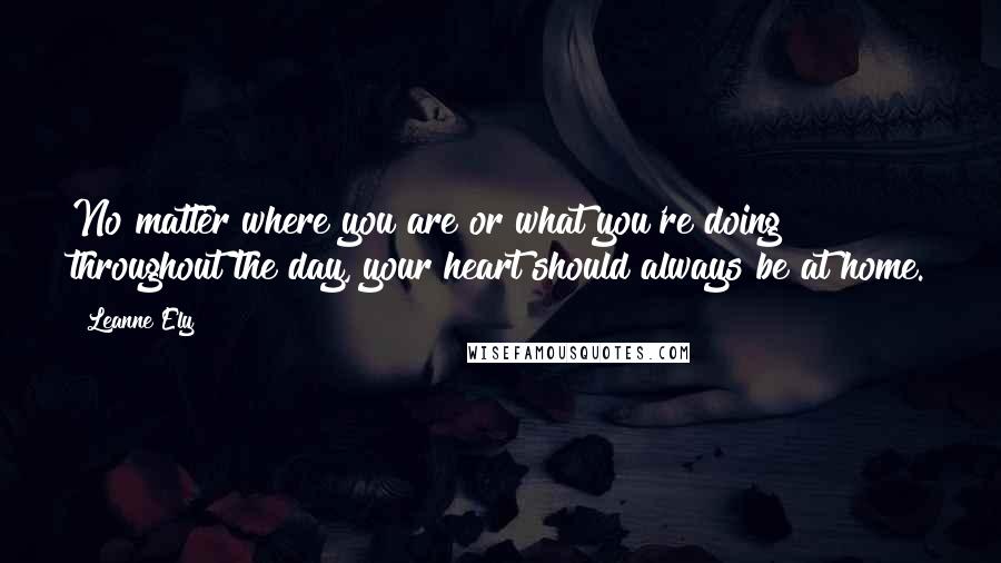 Leanne Ely Quotes: No matter where you are or what you're doing throughout the day, your heart should always be at home.