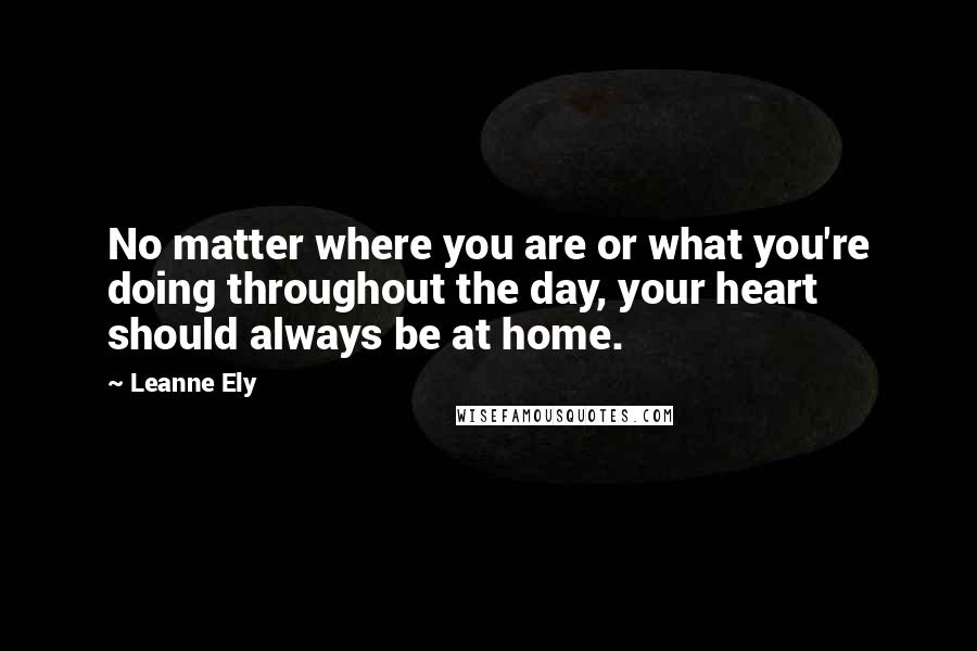 Leanne Ely Quotes: No matter where you are or what you're doing throughout the day, your heart should always be at home.