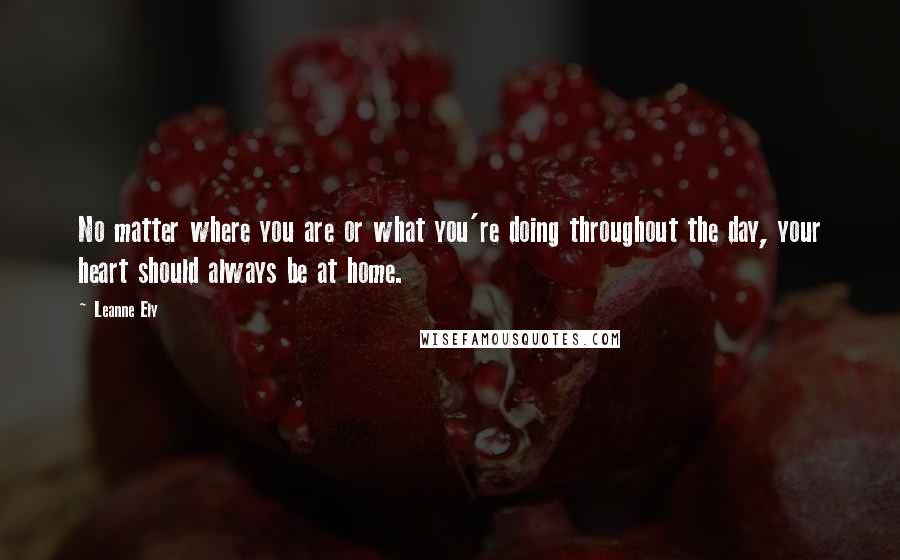 Leanne Ely Quotes: No matter where you are or what you're doing throughout the day, your heart should always be at home.