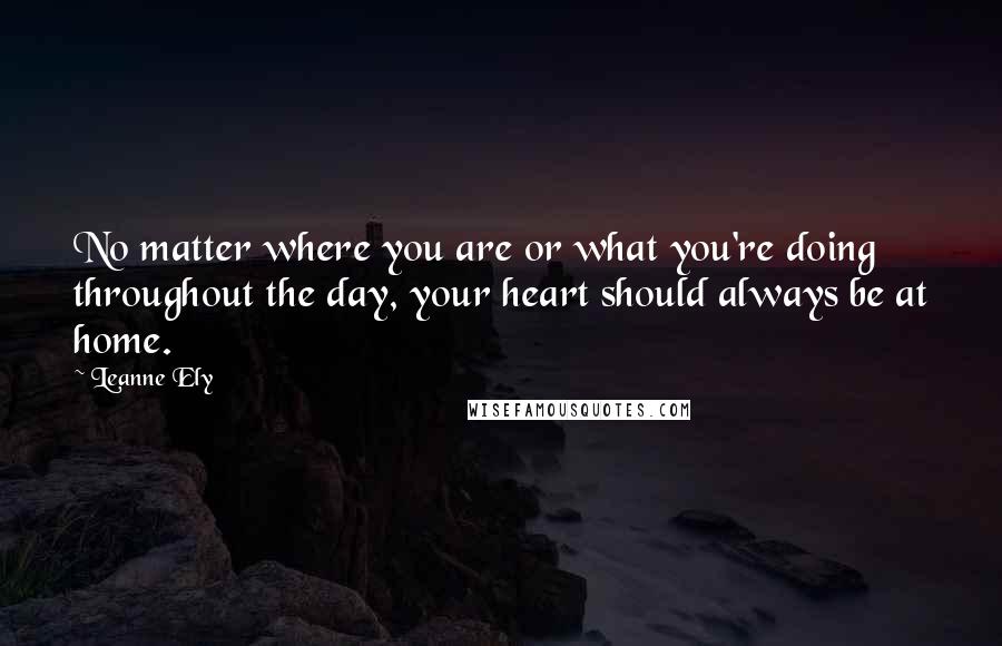Leanne Ely Quotes: No matter where you are or what you're doing throughout the day, your heart should always be at home.