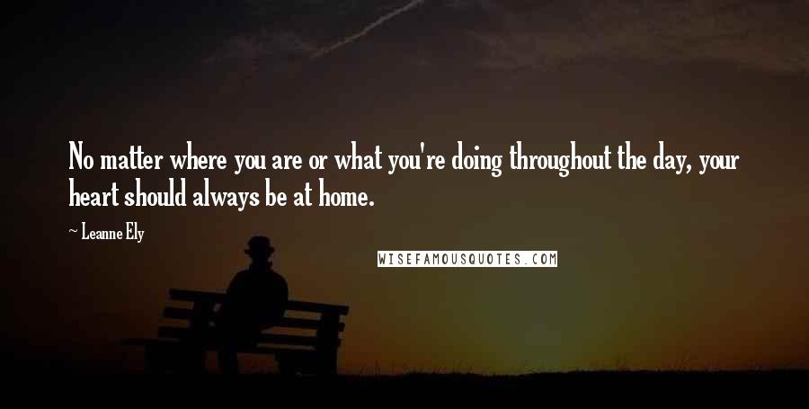 Leanne Ely Quotes: No matter where you are or what you're doing throughout the day, your heart should always be at home.
