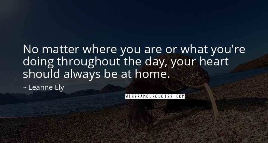 Leanne Ely Quotes: No matter where you are or what you're doing throughout the day, your heart should always be at home.