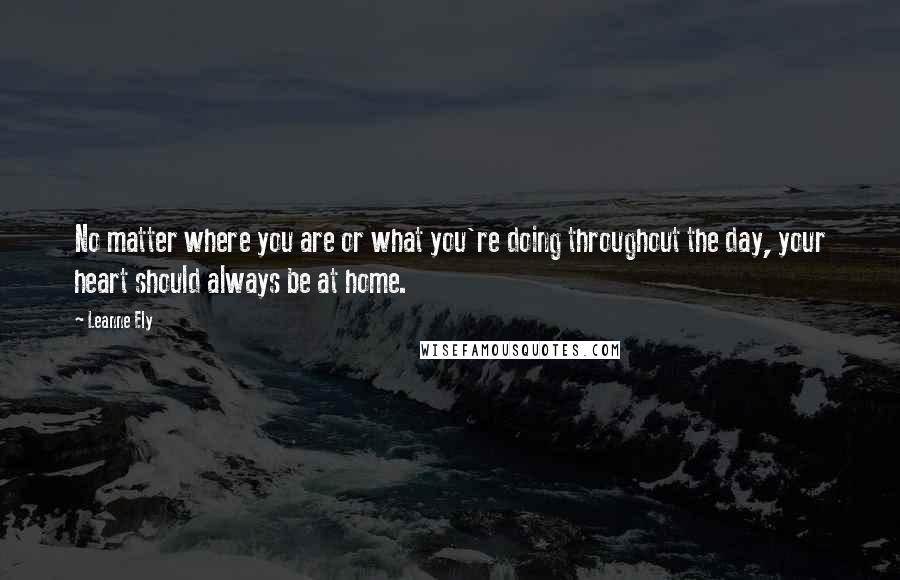 Leanne Ely Quotes: No matter where you are or what you're doing throughout the day, your heart should always be at home.
