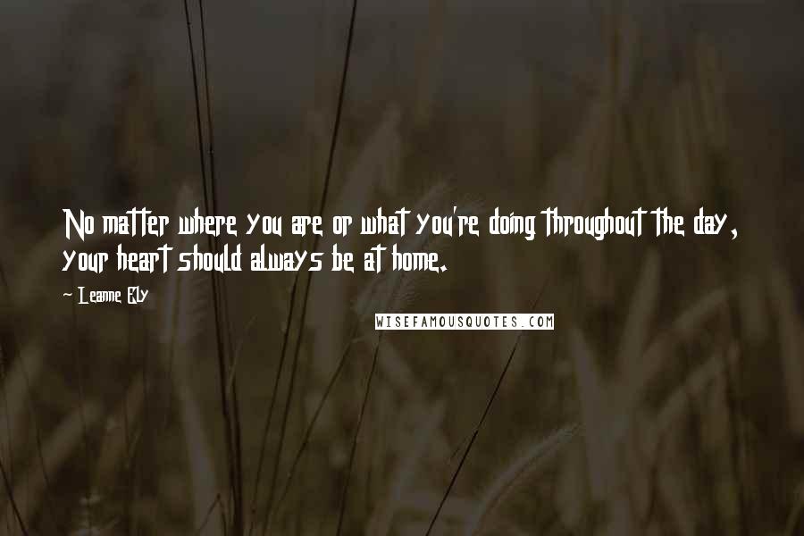 Leanne Ely Quotes: No matter where you are or what you're doing throughout the day, your heart should always be at home.
