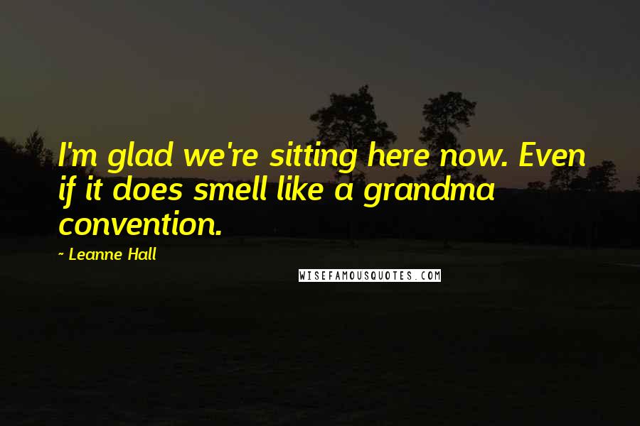 Leanne Hall Quotes: I'm glad we're sitting here now. Even if it does smell like a grandma convention.
