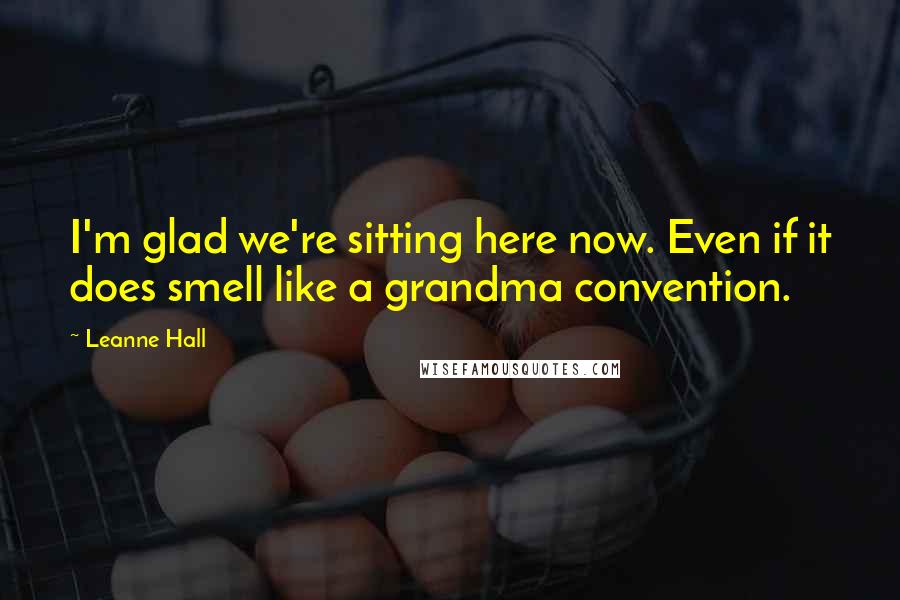 Leanne Hall Quotes: I'm glad we're sitting here now. Even if it does smell like a grandma convention.