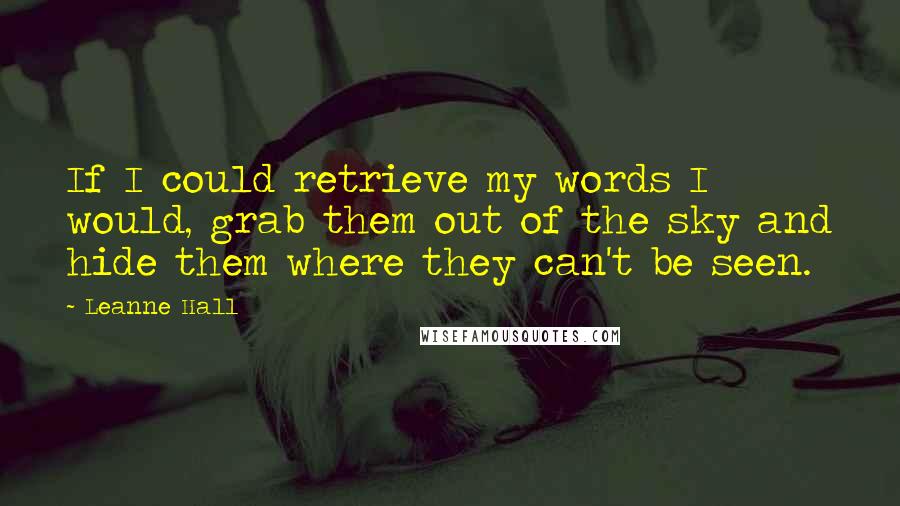 Leanne Hall Quotes: If I could retrieve my words I would, grab them out of the sky and hide them where they can't be seen.