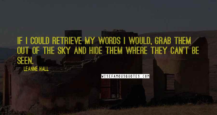 Leanne Hall Quotes: If I could retrieve my words I would, grab them out of the sky and hide them where they can't be seen.