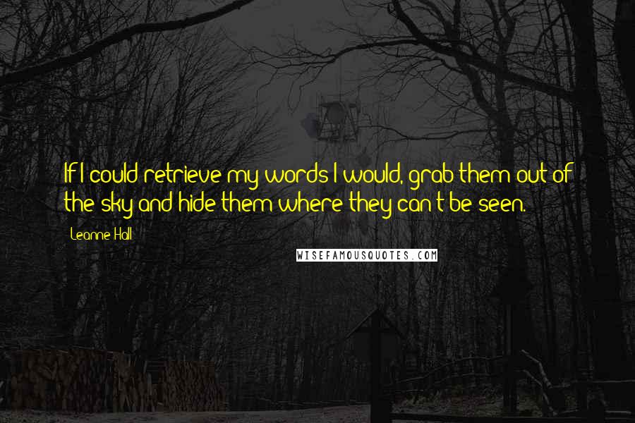 Leanne Hall Quotes: If I could retrieve my words I would, grab them out of the sky and hide them where they can't be seen.