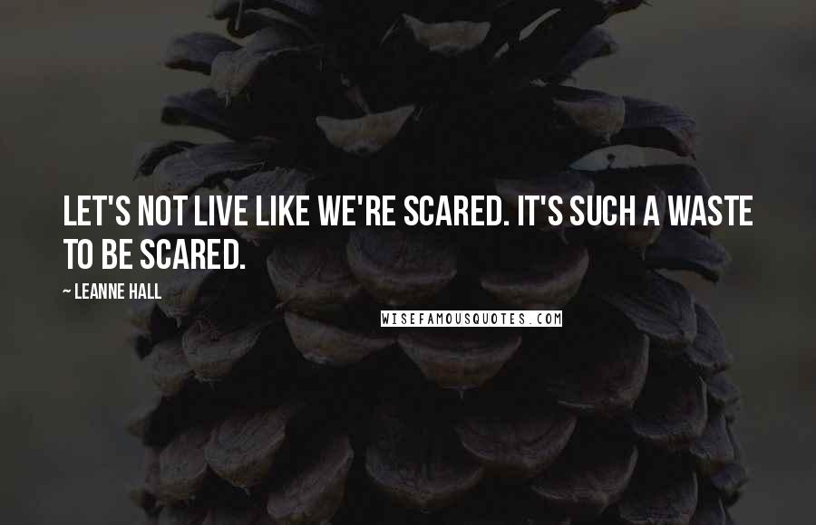 Leanne Hall Quotes: Let's not live like we're scared. It's such a waste to be scared.