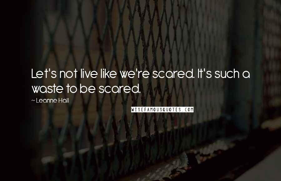 Leanne Hall Quotes: Let's not live like we're scared. It's such a waste to be scared.