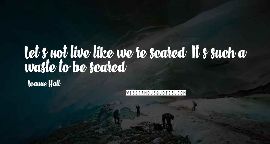 Leanne Hall Quotes: Let's not live like we're scared. It's such a waste to be scared.