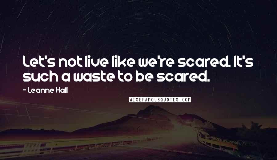 Leanne Hall Quotes: Let's not live like we're scared. It's such a waste to be scared.