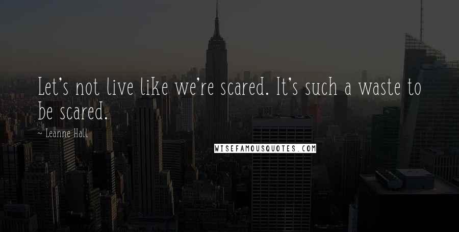 Leanne Hall Quotes: Let's not live like we're scared. It's such a waste to be scared.