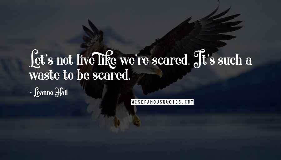 Leanne Hall Quotes: Let's not live like we're scared. It's such a waste to be scared.