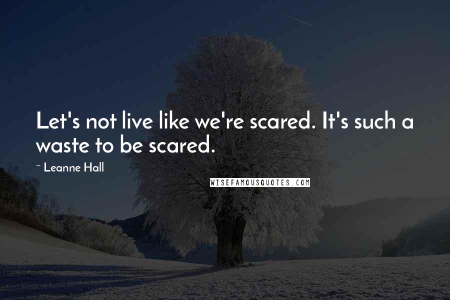 Leanne Hall Quotes: Let's not live like we're scared. It's such a waste to be scared.