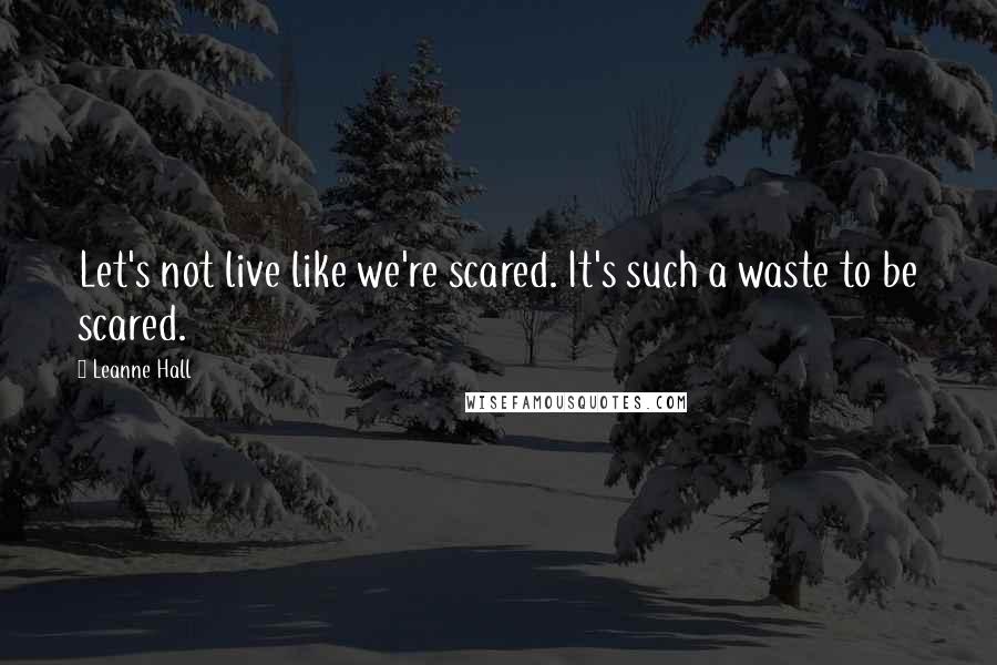 Leanne Hall Quotes: Let's not live like we're scared. It's such a waste to be scared.