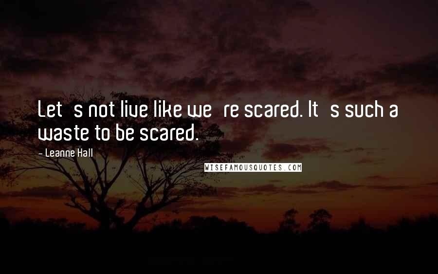 Leanne Hall Quotes: Let's not live like we're scared. It's such a waste to be scared.