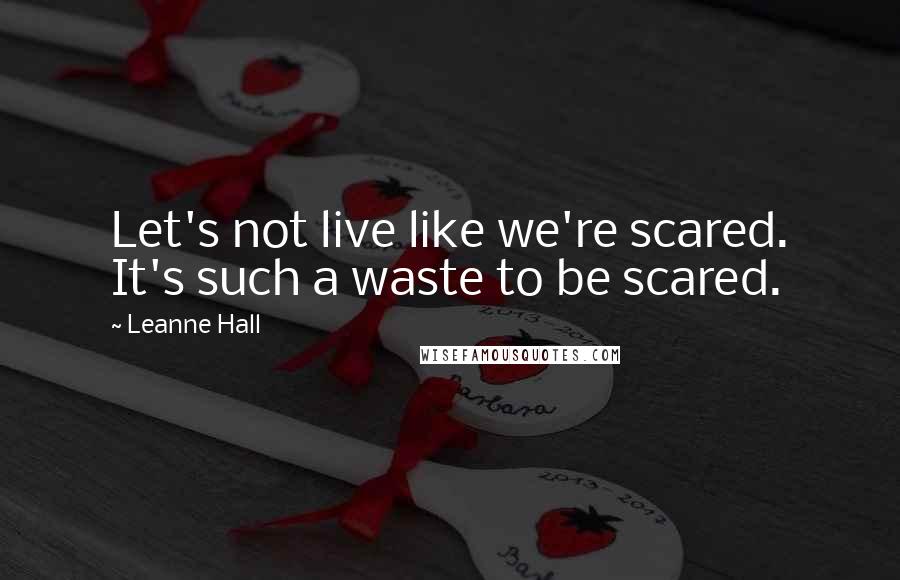 Leanne Hall Quotes: Let's not live like we're scared. It's such a waste to be scared.