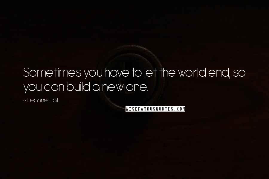 Leanne Hall Quotes: Sometimes you have to let the world end, so you can build a new one.