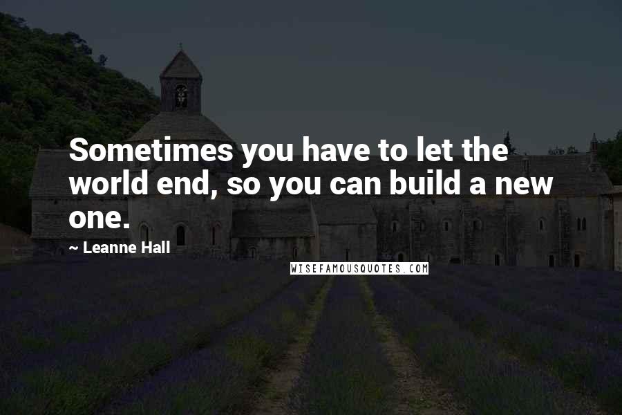 Leanne Hall Quotes: Sometimes you have to let the world end, so you can build a new one.