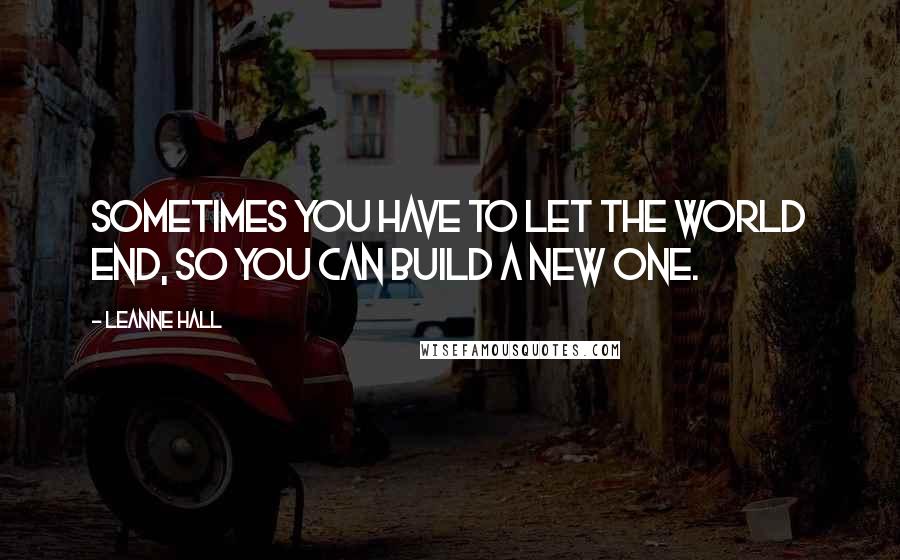 Leanne Hall Quotes: Sometimes you have to let the world end, so you can build a new one.