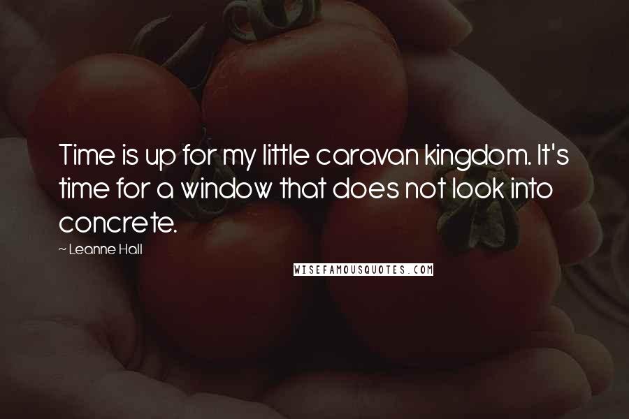 Leanne Hall Quotes: Time is up for my little caravan kingdom. It's time for a window that does not look into concrete.