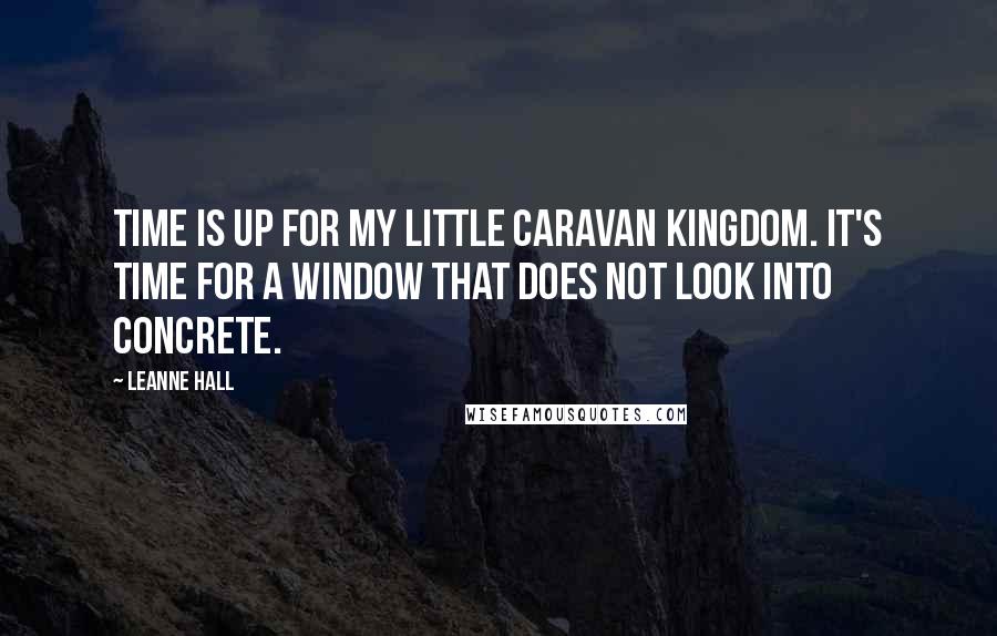 Leanne Hall Quotes: Time is up for my little caravan kingdom. It's time for a window that does not look into concrete.