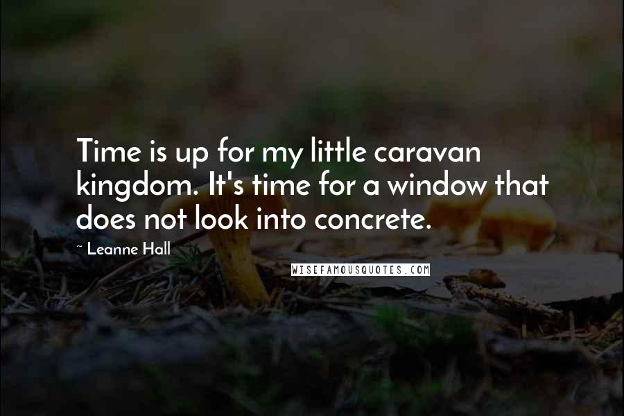 Leanne Hall Quotes: Time is up for my little caravan kingdom. It's time for a window that does not look into concrete.